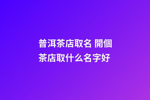 普洱茶店取名 開個茶店取什么名字好